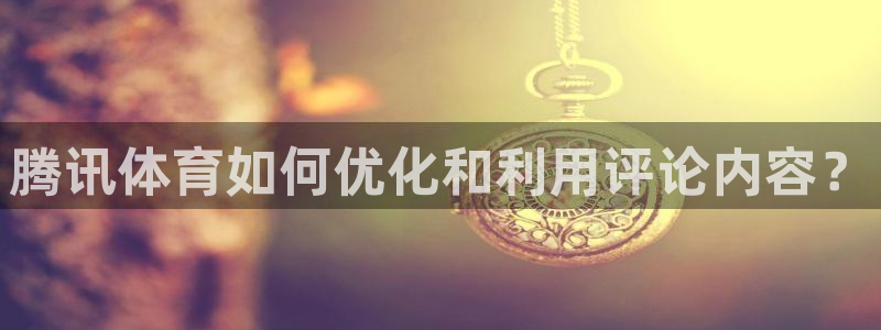 必一体育下载登入：腾讯体育如何优化和利用评论内容？
